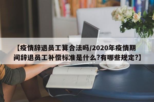 【疫情辞退员工算合法吗/2020年疫情期间辞退员工补偿标准是什么?有哪些规定?】