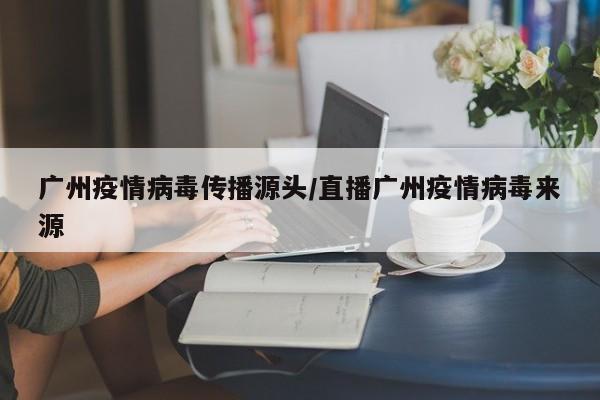 广州疫情病毒传播源头/直播广州疫情病毒来源