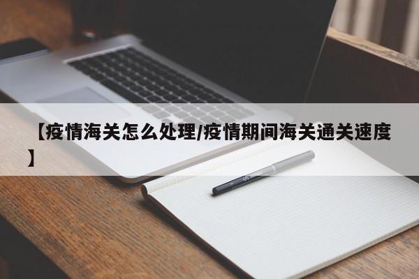【疫情海关怎么处理/疫情期间海关通关速度】