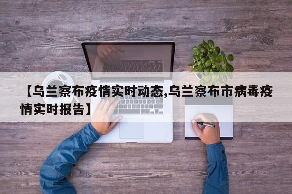 【乌兰察布疫情实时动态,乌兰察布市病毒疫情实时报告】