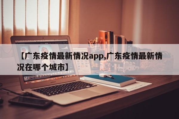 【广东疫情最新情况app,广东疫情最新情况在哪个城市】
