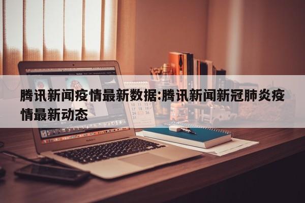 腾讯新闻疫情最新数据:腾讯新闻新冠肺炎疫情最新动态