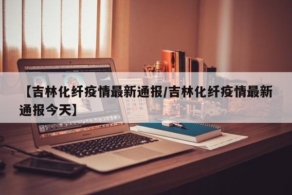 【吉林化纤疫情最新通报/吉林化纤疫情最新通报今天】