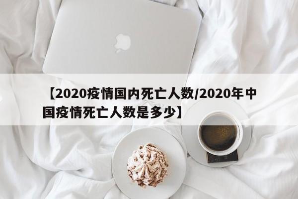 【2020疫情国内死亡人数/2020年中国疫情死亡人数是多少】