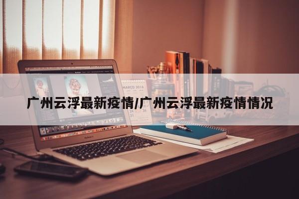 广州云浮最新疫情/广州云浮最新疫情情况