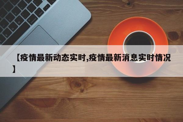 【疫情最新动态实时,疫情最新消息实时情况】