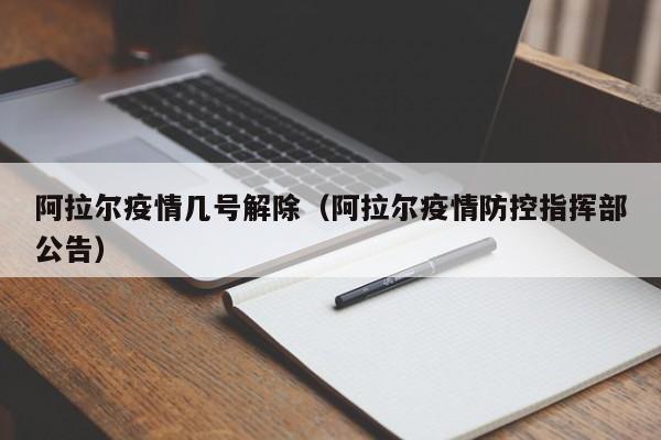 阿拉尔疫情几号解除(阿拉尔疫情防控指挥部公告)