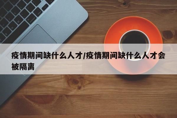 疫情期间缺什么人才/疫情期间缺什么人才会被隔离
