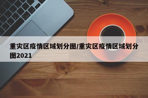 重灾区疫情区域划分图/重灾区疫情区域划分图2021