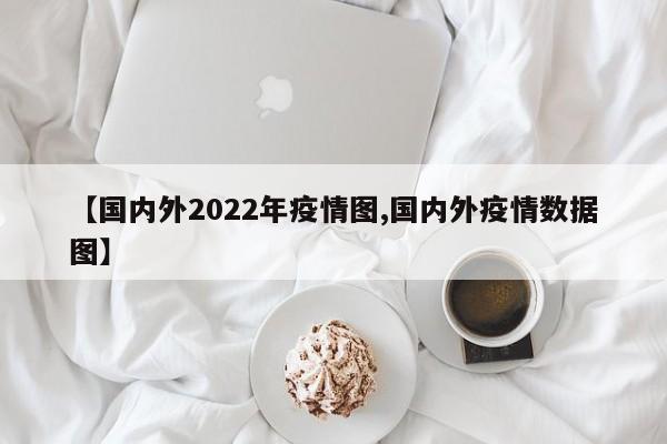 【国内外2022年疫情图,国内外疫情数据图】