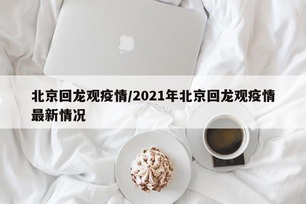 北京回龙观疫情/2021年北京回龙观疫情最新情况