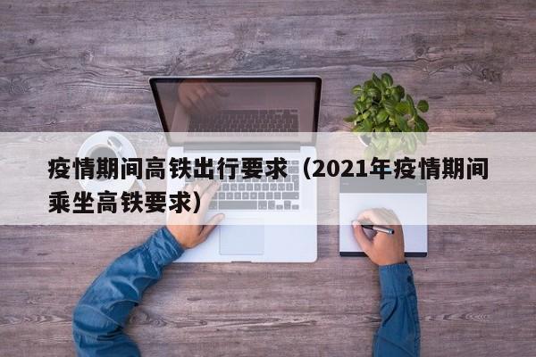 疫情期间高铁出行要求(2021年疫情期间乘坐高铁要求)